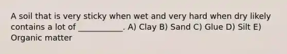 A soil that is very sticky when wet and very hard when dry likely contains a lot of ___________. A) Clay B) Sand C) Glue D) Silt E) Organic matter