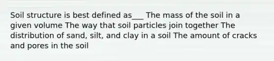 Soil structure is best defined as___ The mass of the soil in a given volume The way that soil particles join together The distribution of sand, silt, and clay in a soil The amount of cracks and pores in the soil