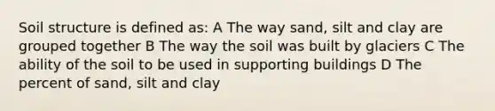 Soil structure is defined as: A The way sand, silt and clay are grouped together B The way the soil was built by glaciers C The ability of the soil to be used in supporting buildings D The percent of sand, silt and clay