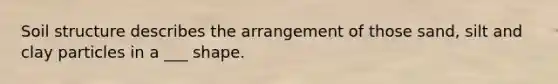 Soil structure describes the arrangement of those sand, silt and clay particles in a ___ shape.