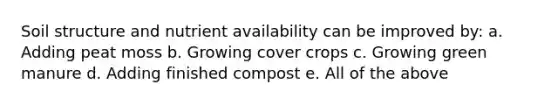 Soil structure and nutrient availability can be improved by: a. Adding peat moss b. Growing cover crops c. Growing green manure d. Adding finished compost e. All of the above