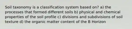 Soil taxonomy is a classification system based on? a) the processes that formed different soils b) physical and chemical properties of the soil profile c) divisions and subdivisions of soil texture d) the organic matter content of the B Horizon