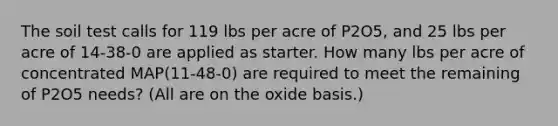 The soil test calls for 119 lbs per acre of P2O5, and 25 lbs per acre of 14-38-0 are applied as starter. How many lbs per acre of concentrated MAP(11-48-0) are required to meet the remaining of P2O5 needs? (All are on the oxide basis.)