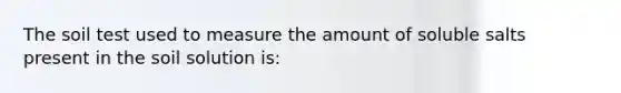 The soil test used to measure the amount of soluble salts present in the soil solution is: