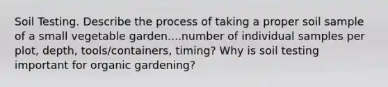 Soil Testing. Describe the process of taking a proper soil sample of a small vegetable garden....number of individual samples per plot, depth, tools/containers, timing? Why is soil testing important for organic gardening?