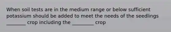 When soil tests are in the medium range or below sufficient potassium should be added to meet the needs of the seedlings ________ crop including the _________ crop