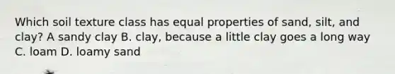 Which soil texture class has equal properties of sand, silt, and clay? A sandy clay B. clay, because a little clay goes a long way C. loam D. loamy sand