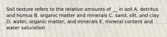 Soil texture refers to the relative amounts of __ in soil A. detritus and humus B. organic matter and minerals C. sand, silt, and clay D. water, organic matter, and minerals E. mineral content and water saturation