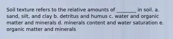 Soil texture refers to the relative amounts of ________ in soil. a. sand, silt, and clay b. detritus and humus c. water and organic matter and minerals d. minerals content and water saturation e. organic matter and minerals