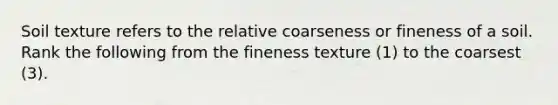 Soil texture refers to the relative coarseness or fineness of a soil. Rank the following from the fineness texture (1) to the coarsest (3).