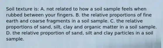 Soil texture is: A. not related to how a soil sample feels when rubbed between your fingers. B. the relative proportions of fine earth and coarse fragments in a soil sample. C. the relative proportions of sand, silt, clay and organic matter in a soil sample. D. the relative proportion of sand, silt and clay particles in a soil sample.