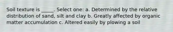 Soil texture is _____. Select one: a. Determined by the relative distribution of sand, silt and clay b. Greatly affected by organic matter accumulation c. Altered easily by plowing a soil