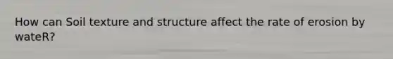 How can Soil texture and structure affect the rate of erosion by wateR?