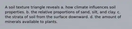 A soil texture triangle reveals a. how climate influences soil properties. b. the relative proportions of sand, silt, and clay. c. the strata of soil from the surface downward. d. the amount of minerals available to plants.