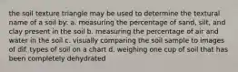 the soil texture triangle may be used to determine the textural name of a soil by: a. measuring the percentage of sand, silt, and clay present in the soil b. measuring the percentage of air and water in the soil c. visually comparing the soil sample to images of dif. types of soil on a chart d. weighing one cup of soil that has been completely dehydrated