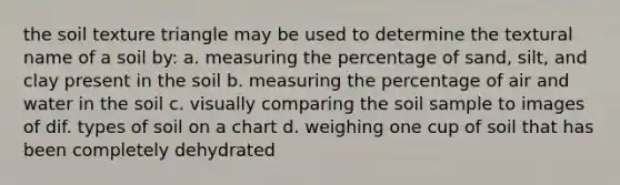 the soil texture triangle may be used to determine the textural name of a soil by: a. measuring the percentage of sand, silt, and clay present in the soil b. measuring the percentage of air and water in the soil c. visually comparing the soil sample to images of dif. types of soil on a chart d. weighing one cup of soil that has been completely dehydrated