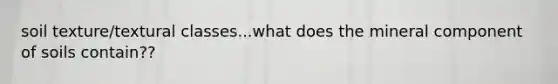 soil texture/textural classes...what does the mineral component of soils contain??