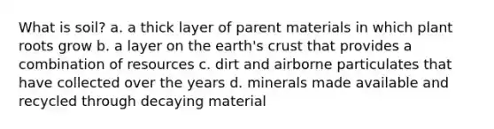 What is soil? a. a thick layer of parent materials in which plant roots grow b. a layer on the earth's crust that provides a combination of resources c. dirt and airborne particulates that have collected over the years d. minerals made available and recycled through decaying material