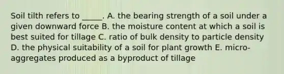 Soil tilth refers to _____. A. the bearing strength of a soil under a given downward force B. the moisture content at which a soil is best suited for tillage C. ratio of bulk density to particle density D. the physical suitability of a soil for plant growth E. micro-aggregates produced as a byproduct of tillage