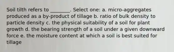 Soil tilth refers to ________. Select one: a. micro-aggregates produced as a by-product of tillage b. ratio of bulk density to particle density c. the physical suitability of a soil for plant growth d. the bearing strength of a soil under a given downward force e. the moisture content at which a soil is best suited for tillage