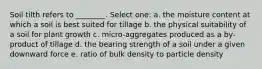 Soil tilth refers to ________. Select one: a. the moisture content at which a soil is best suited for tillage b. the physical suitability of a soil for plant growth c. micro-aggregates produced as a by-product of tillage d. the bearing strength of a soil under a given downward force e. ratio of bulk density to particle density