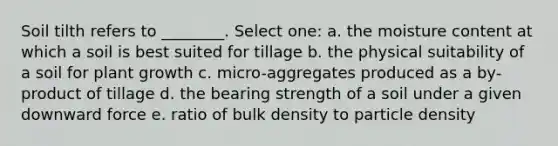 Soil tilth refers to ________. Select one: a. the moisture content at which a soil is best suited for tillage b. the physical suitability of a soil for plant growth c. micro-aggregates produced as a by-product of tillage d. the bearing strength of a soil under a given downward force e. ratio of bulk density to particle density