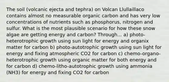 The soil (volcanic ejecta and tephra) on Volcan Llullaillaco contains almost no measurable organic carbon and has very low concentrations of nutrients such as phosphorus, nitrogen and sulfur. What is the most plausible scenario for how these snow algae are getting energy and carbon? Through... a) photo-heterotrophic growth using sun light for energy and organix matter for carbon b) photo-autotrophic growth using sun light for energy and fixing atmospheric CO2 for carbon c) chemo-organo-heterotrophic growth using organic matter for both energy and for carbon d) chemo-litho-autotrophic growth using ammonia (NH3) for energy and fixing CO2 for carbon