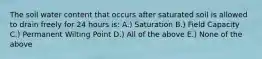 The soil water content that occurs after saturated soil is allowed to drain freely for 24 hours is: A.) Saturation B.) Field Capacity C.) Permanent Wilting Point D.) All of the above E.) None of the above