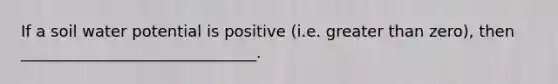 If a soil water potential is positive (i.e. greater than zero), then ______________________________.