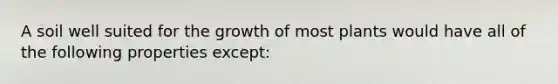 A soil well suited for the growth of most plants would have all of the following properties except: