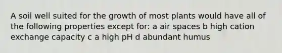 A soil well suited for the growth of most plants would have all of the following properties except for: a air spaces b high cation exchange capacity c a high pH d abundant humus