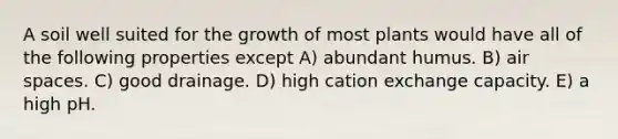 A soil well suited for the growth of most plants would have all of the following properties except A) abundant humus. B) air spaces. C) good drainage. D) high cation exchange capacity. E) a high pH.