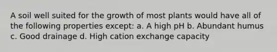 A soil well suited for the growth of most plants would have all of the following properties except: a. A high pH b. Abundant humus c. Good drainage d. High cation exchange capacity