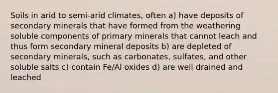 Soils in arid to semi-arid climates, often a) have deposits of secondary minerals that have formed from the weathering soluble components of primary minerals that cannot leach and thus form secondary mineral deposits b) are depleted of secondary minerals, such as carbonates, sulfates, and other soluble salts c) contain Fe/Al oxides d) are well drained and leached