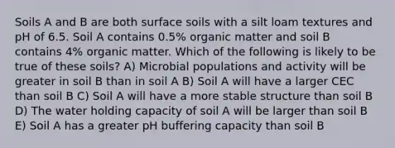 Soils A and B are both surface soils with a silt loam textures and pH of 6.5. Soil A contains 0.5% organic matter and soil B contains 4% organic matter. Which of the following is likely to be true of these soils? A) Microbial populations and activity will be greater in soil B than in soil A B) Soil A will have a larger CEC than soil B C) Soil A will have a more stable structure than soil B D) The water holding capacity of soil A will be larger than soil B E) Soil A has a greater pH buffering capacity than soil B