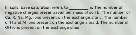 In soils, base saturation refers to __________ a. The number of negative charges present/avail per mass of soil b. The number of Ca, K, Na, Mg, ions present on the exchange site c. The number of H and Al ions present on the exchange sites d. The number of OH ions present on the exchange sites