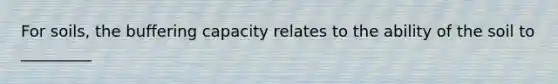 For soils, the buffering capacity relates to the ability of the soil to _________
