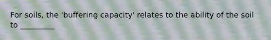 For soils, the 'buffering capacity' relates to the ability of the soil to _________