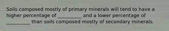 Soils composed mostly of primary minerals will tend to have a higher percentage of __________ and a lower percentage of __________ than soils composed mostly of secondary minerals.