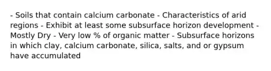 - Soils that contain calcium carbonate - Characteristics of arid regions - Exhibit at least some subsurface horizon development - Mostly Dry - Very low % of organic matter - Subsurface horizons in which clay, calcium carbonate, silica, salts, and or gypsum have accumulated