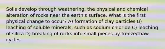 Soils develop through weathering, the physical and chemical alteration of rocks near the earth's surface. What is the first physical change to occur? A) formation of clay particles B) leaching of soluble minerals, such as sodium chloride C) leaching of silica D) breaking of rocks into small pieces by freeze/thaw cycles