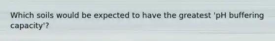 Which soils would be expected to have the greatest 'pH buffering capacity'?