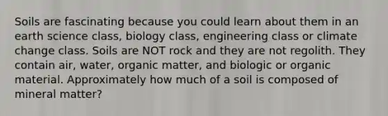 Soils are fascinating because you could learn about them in an earth science class, biology class, engineering class or climate change class. Soils are NOT rock and they are not regolith. They contain air, water, organic matter, and biologic or organic material. Approximately how much of a soil is composed of mineral matter?