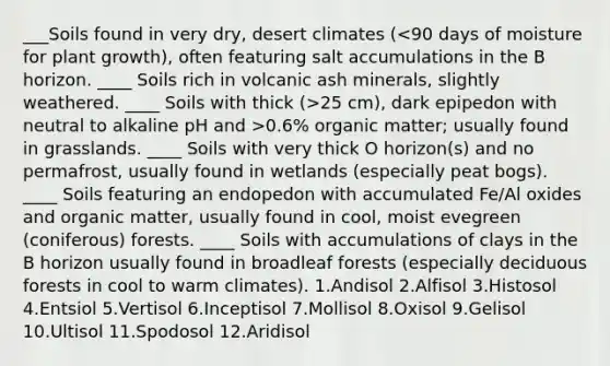 ___Soils found in very dry, desert climates ( 25 cm), dark epipedon with neutral to alkaline pH and >0.6% organic matter; usually found in grasslands. ____ Soils with very thick O horizon(s) and no permafrost, usually found in wetlands (especially peat bogs). ____ Soils featuring an endopedon with accumulated Fe/Al oxides and organic matter, usually found in cool, moist evegreen (coniferous) forests. ____ Soils with accumulations of clays in the B horizon usually found in broadleaf forests (especially deciduous forests in cool to warm climates). 1.Andisol 2.Alfisol 3.Histosol 4.Entsiol 5.Vertisol 6.Inceptisol 7.Mollisol 8.Oxisol 9.Gelisol 10.Ultisol 11.Spodosol 12.Aridisol