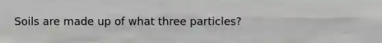 Soils are made up of what three particles?