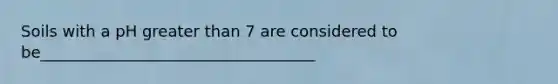 Soils with a pH greater than 7 are considered to be___________________________________