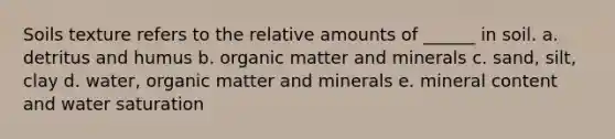 Soils texture refers to the relative amounts of ______ in soil. a. detritus and humus b. organic matter and minerals c. sand, silt, clay d. water, organic matter and minerals e. mineral content and water saturation