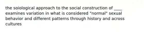 the soiological approach to the social construction of ____ examines variation in what is considered "normal" sexual behavior and different patterns through history and across cultures