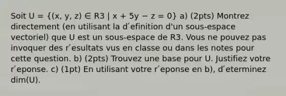 Soit U = ((x, y, z) ∈ R3 | x + 5y − z = 0) a) (2pts) Montrez directement (en utilisant la d ́efinition d'un sous-espace vectoriel) que U est un sous-espace de R3. Vous ne pouvez pas invoquer des r ́esultats vus en classe ou dans les notes pour cette question. b) (2pts) Trouvez une base pour U. Justifiez votre r ́eponse. c) (1pt) En utilisant votre r ́eponse en b), d ́eterminez dim(U).