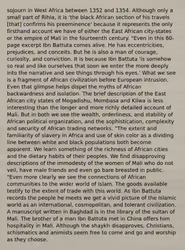 sojourn in West Africa between 1352 and 1354. Although only a small part of Rihla, it is 'the black African section of his travels [that] confirms his preeminence' because it represents the only firsthand account we have of either the East African city-states or the empire of Mali in the fourteenth century. "Even in this 60-page excerpt Ibn Battuta comes alive. He has eccentricities, prejudices, and conceits. But he is also a man of courage, curiosity, and conviction. It is because Ibn Battuta 'is somehow so real and like ourselves that soon we enter the more deeply into the narrative and see things through his eyes.' What we see is a fragment of African civilization before European intrusion. Even that glimpse helps dispel the myths of African backwardness and isolation. The brief description of the East African city states of Mogadishu, Mombasa and Kilwa is less interesting than the longer and more richly detailed account of Mali. But in both we see the wealth, orderliness, and stability of African political organization, and the sophistication, complexity and security of African trading networks. "The extent and familiarity of slavery in Africa and use of skin color as a dividing line between white and black populations both become apparent. We learn something of the richness of African cities and the dietary habits of their peoples. We find disapproving descriptions of the immodesty of the women of Mali who do not veil, have male friends and even go bare breasted in public. "Even more clearly we see the connections of African communities to the wider world of Islam. The goods available testify to the extent of trade with this world. As Ibn Battuta records the people he meets we get a vivid picture of the Islamic world as an international, cosmopolitan, and tolerant civilization. A manuscript written in Baghdad is in the library of the sultan of Mali. The brother of a man Ibn Battuta met in China offers him hospitality in Mali. Although the shaykh disapproves, Christians, schismatics and animists seem free to come and go and worship as they choose.